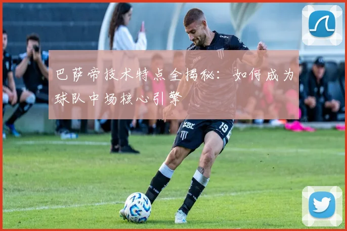 巴萨帝技术特点全揭秘：如何成为球队中场核心引擎