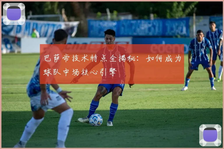 巴萨帝技术特点全揭秘:如何成为球队中场核心引擎
