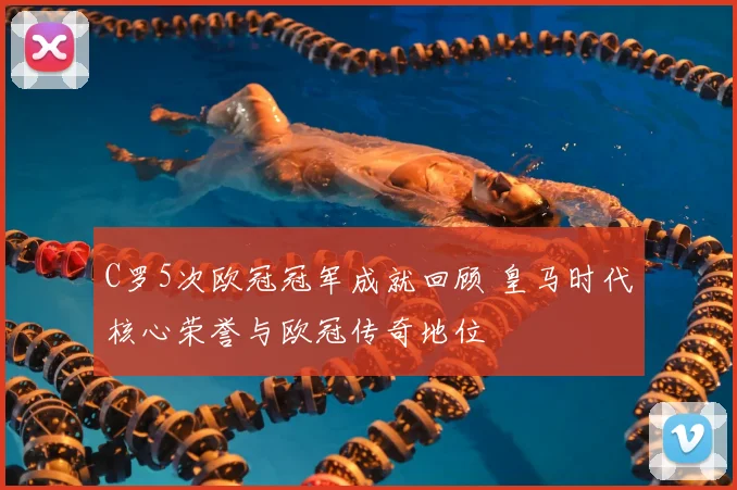 C罗5次欧冠冠军成就回顾 皇马时代核心荣誉与欧冠传奇地位