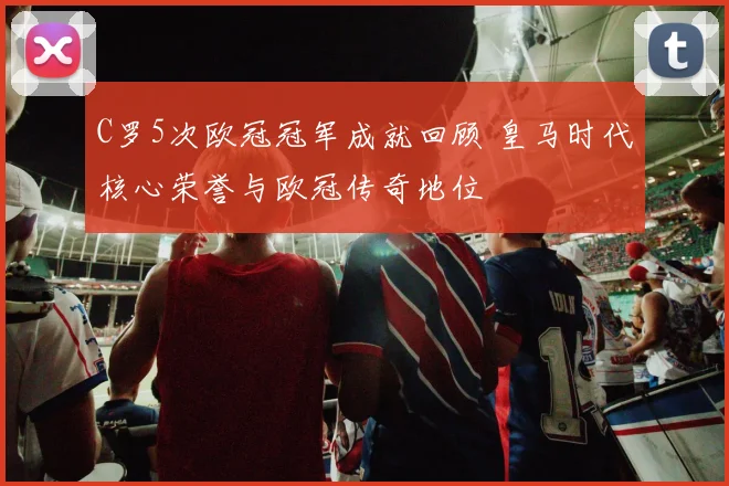 C罗5次欧冠冠军成就回顾 皇马时代核心荣誉与欧冠传奇地位