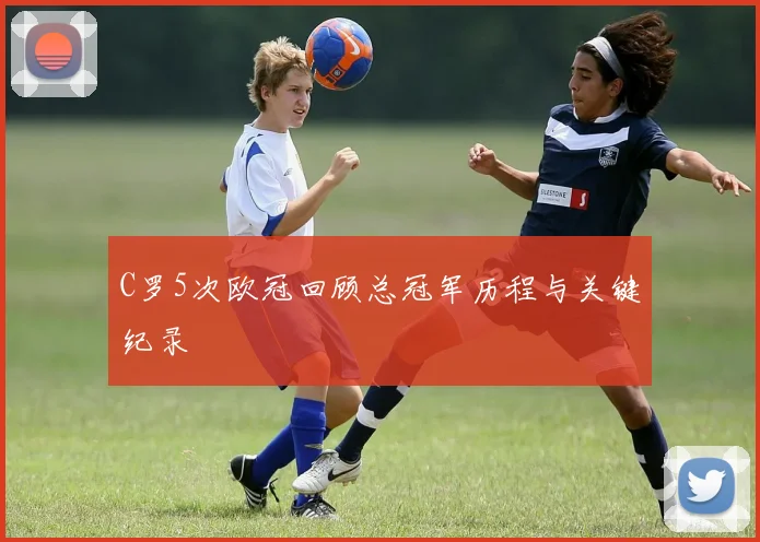 C罗5次欧冠回顾总冠军历程与关键纪录